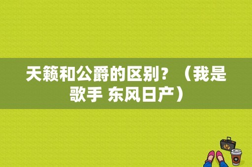 天籁和公爵的区别？（我是歌手 东风日产）-图1
