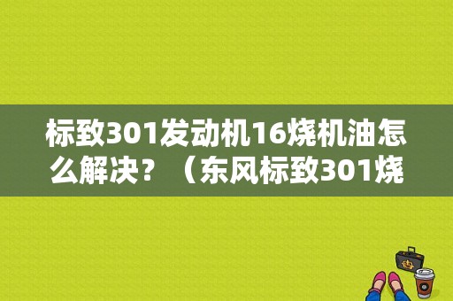标致301发动机16烧机油怎么解决？（东风标致301烧机油）-图1