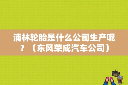 浦林轮胎是什么公司生产呢？（东风荣成汽车公司）-图1