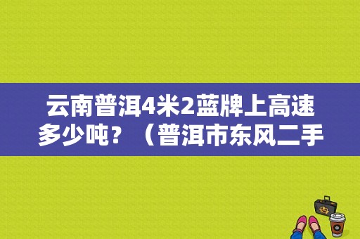 云南普洱4米2蓝牌上高速多少吨？（普洱市东风二手货车）-图1