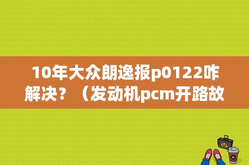 10年大众朗逸报p0122咋解决？（发动机pcm开路故障）-图1