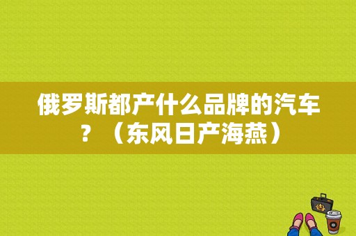俄罗斯都产什么品牌的汽车？（东风日产海燕）-图1
