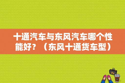 十通汽车与东风汽车哪个性能好？（东风十通货车型）-图1