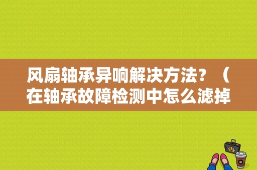 风扇轴承异响解决方法？（在轴承故障检测中怎么滤掉噪声）-图1
