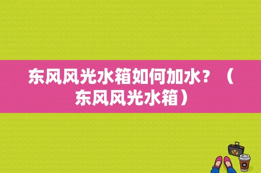 东风风光水箱如何加水？（东风风光水箱）-图1