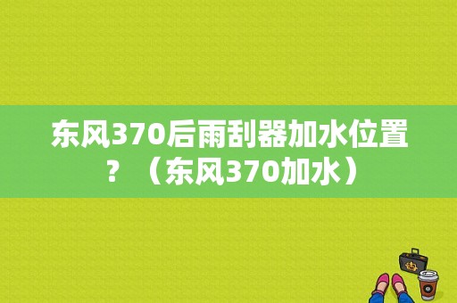 东风370后雨刮器加水位置？（东风370加水）-图1