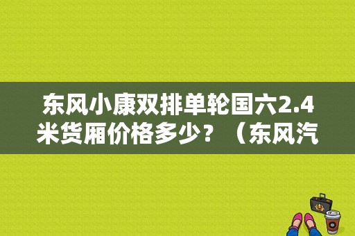 东风小康双排单轮国六2.4米货厢价格多少？（东风汽油双排座小货车）-图1
