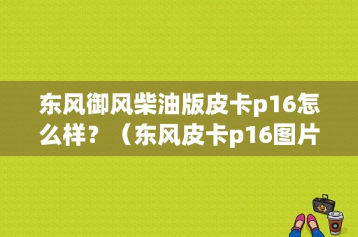 东风御风柴油版皮卡p16怎么样？（东风皮卡p16图片）-图1