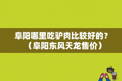 阜阳哪里吃驴肉比较好的？（阜阳东风天龙售价）-图1