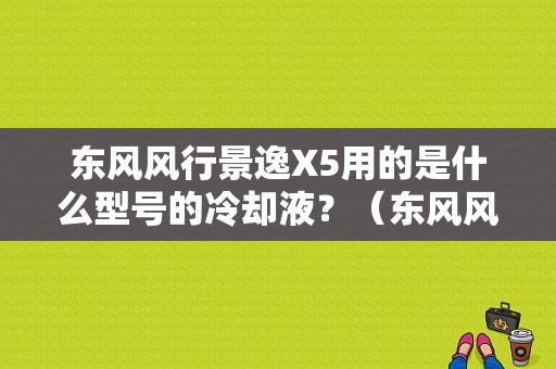东风风行景逸X5用的是什么型号的冷却液？（东风风行景逸x5发动机号）-图1
