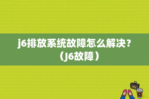 j6排放系统故障怎么解决？（J6故障）-图1