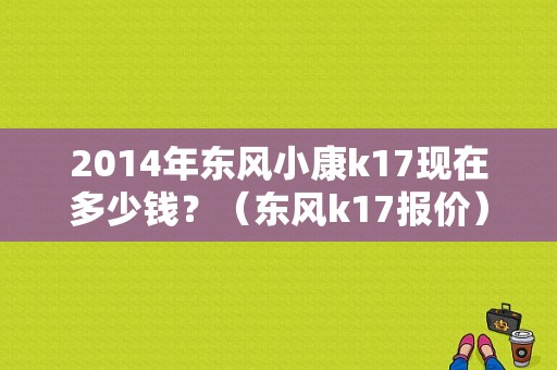 2014年东风小康k17现在多少钱？（东风k17报价）-图1