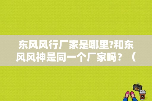 东风风行厂家是哪里?和东风风神是同一个厂家吗？（东风柳州风行配件）-图1