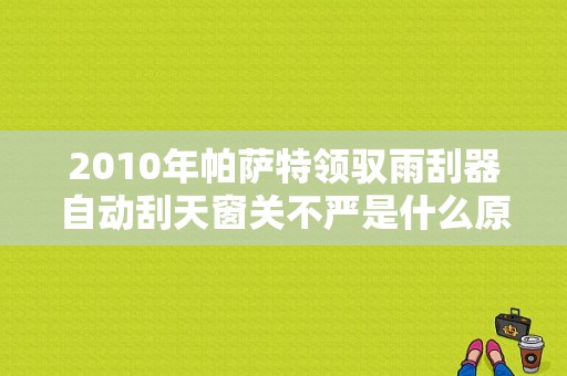2010年帕萨特领驭雨刮器自动刮天窗关不严是什么原因？（帕萨特领驭雨刮器故障）-图1