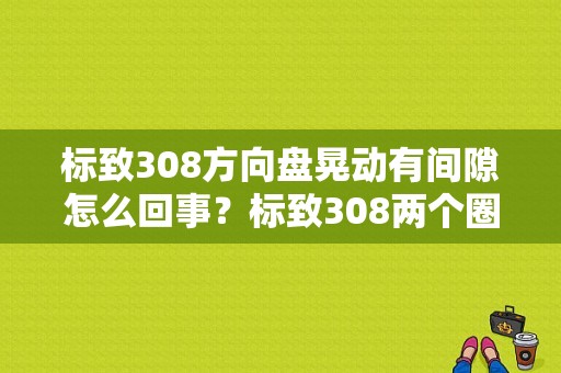 标致308方向盘晃动有间隙怎么回事？标致308两个圈故障-图1