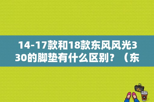 14-17款和18款东风风光330的脚垫有什么区别？（东风风光330的脚垫）-图1