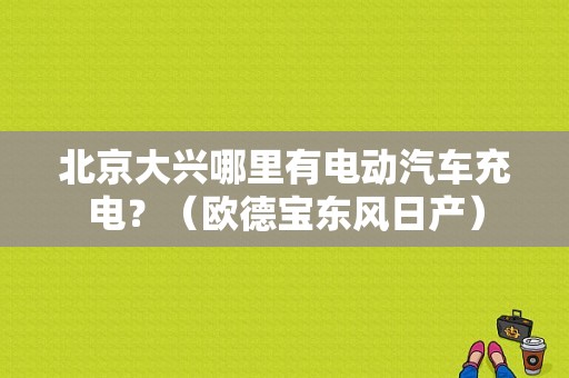 北京大兴哪里有电动汽车充电？（欧德宝东风日产）-图1