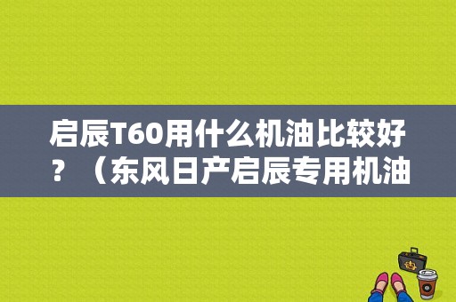 启辰T60用什么机油比较好？（东风日产启辰专用机油）-图1