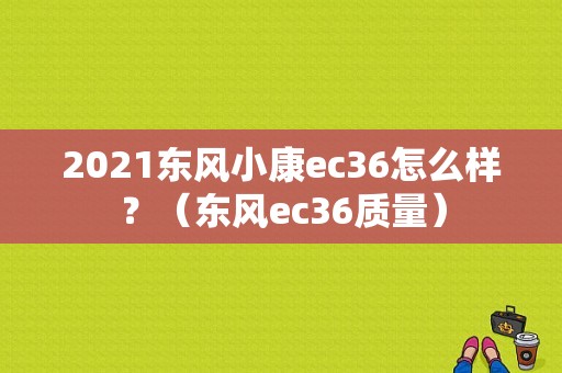 2021东风小康ec36怎么样？（东风ec36质量）-图1