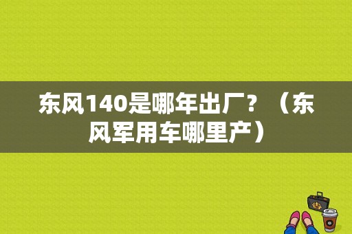 东风140是哪年出厂？（东风军用车哪里产）-图1