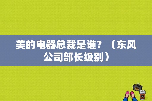 美的电器总裁是谁？（东风公司部长级别）-图1