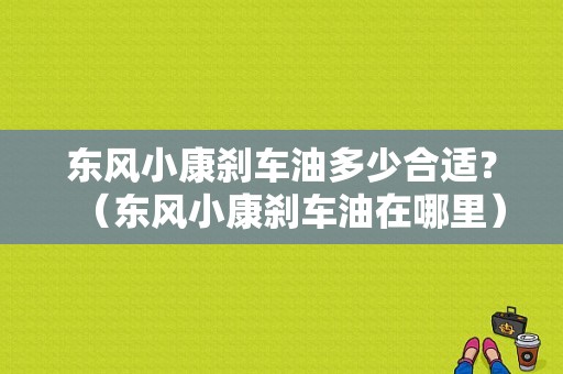 东风小康刹车油多少合适？（东风小康刹车油在哪里）-图1