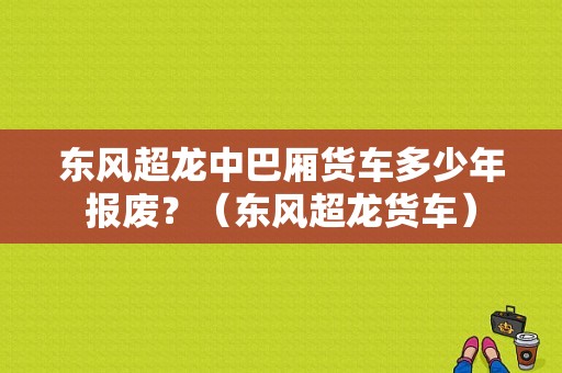 东风超龙中巴厢货车多少年报废？（东风超龙货车）-图1