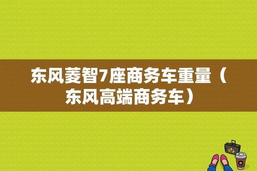 东风菱智7座商务车重量（东风高端商务车）-图1