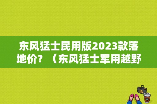 东风猛士民用版2023款落地价？（东风猛士军用越野车报价）-图1