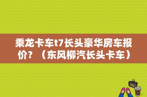 乘龙卡车t7长头豪华房车报价？（东风柳汽长头卡车）-图1