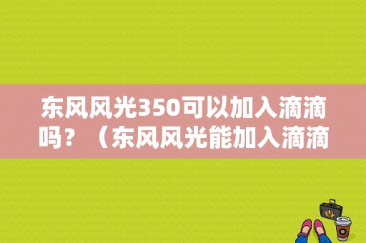 东风风光350可以加入滴滴吗？（东风风光能加入滴滴吗）-图1
