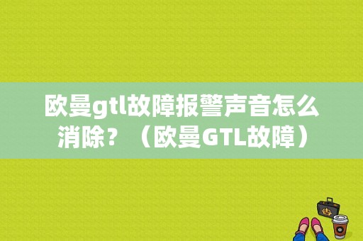 欧曼gtl故障报警声音怎么消除？（欧曼GTL故障）-图1