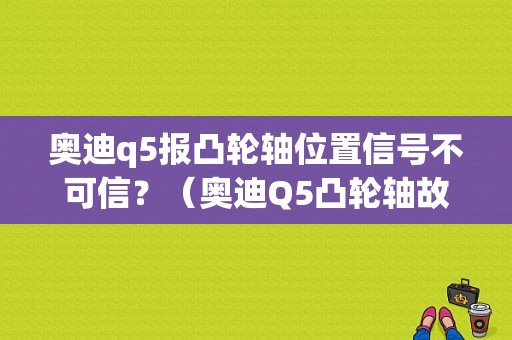 奥迪q5报凸轮轴位置信号不可信？（奥迪Q5凸轮轴故障）-图1