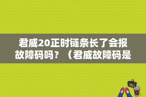 君威20正时链条长了会报故障码吗？（君威故障码是 最大适配和长换挡）-图1