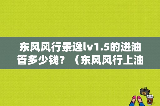 东风风行景逸lv1.5的进油管多少钱？（东风风行上油管多钱）-图1
