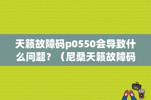 天籁故障码p0550会导致什么问题？（尼桑天籁故障码）-图1