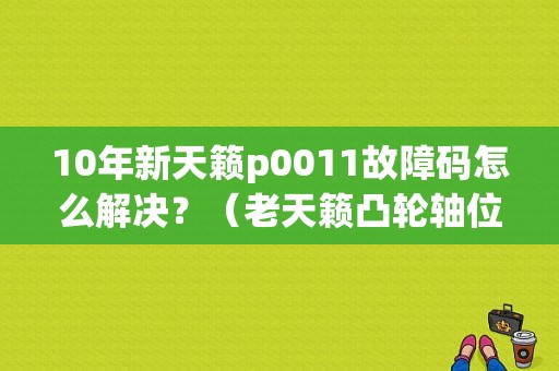 10年新天籁p0011故障码怎么解决？（老天籁凸轮轴位置传感器的故障）-图1