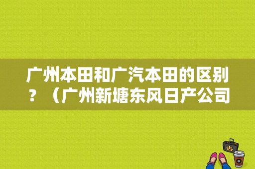 广州本田和广汽本田的区别？（广州新塘东风日产公司）-图1