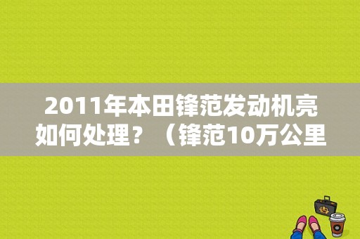 2011年本田锋范发动机亮如何处理？（锋范10万公里发动机故障灯亮）-图1