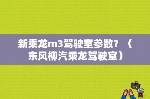 新乘龙m3驾驶室参数？（东风柳汽乘龙驾驶室）-图1