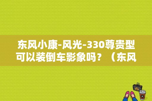 东风小康-风光-330尊贵型可以装倒车影象吗？（东风风光330倒车影像）-图1