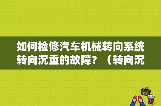 如何检修汽车机械转向系统转向沉重的故障？（转向沉重故障诊断）-图1