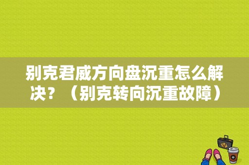 别克君威方向盘沉重怎么解决？（别克转向沉重故障）-图1