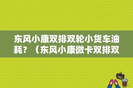 东风小康双排双轮小货车油耗？（东风小康微卡双排双轮）-图1