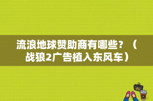 流浪地球赞助商有哪些？（战狼2广告植入东风车）-图1