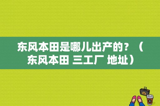 东风本田是哪儿出产的？（东风本田 三工厂 地址）-图1