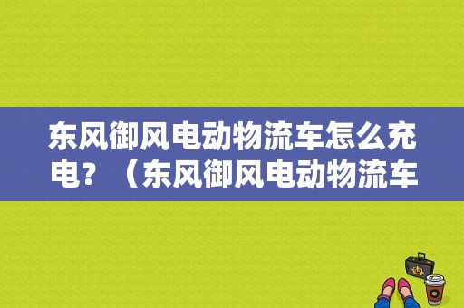 东风御风电动物流车怎么充电？（东风御风电动物流车）-图1