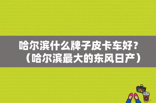 哈尔滨什么牌子皮卡车好？（哈尔滨最大的东风日产）-图1