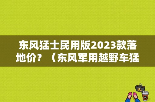 东风猛士民用版2023款落地价？（东风军用越野车猛士报价表）-图1