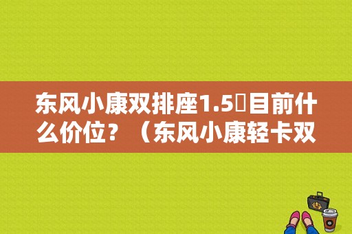 东风小康双排座1.5丅目前什么价位？（东风小康轻卡双排报价）-图1